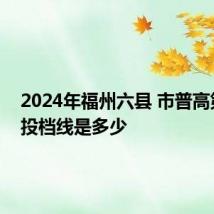 2024年福州六县 市普高第一条投档线是多少