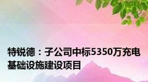 特锐德：子公司中标5350万充电基础设施建设项目