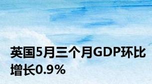 英国5月三个月GDP环比增长0.9%