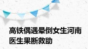 高铁偶遇晕倒女生河南医生果断救助