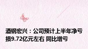 酒钢宏兴：公司预计上半年净亏损9.72亿元左右 同比增亏