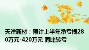 天洋新材：预计上半年净亏损280万元-420万元 同比转亏