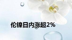 伦镍日内涨超2%