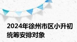 2024年徐州市区小升初统筹安排对象