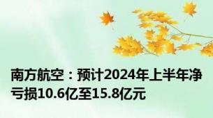 南方航空：预计2024年上半年净亏损10.6亿至15.8亿元