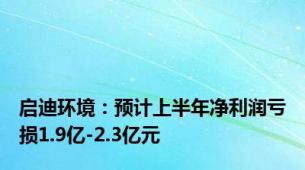 启迪环境：预计上半年净利润亏损1.9亿-2.3亿元