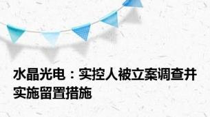 水晶光电：实控人被立案调查并实施留置措施