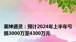 莱绅通灵：预计2024年上半年亏损3000万至4300万元