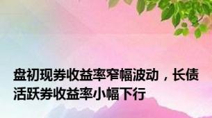 盘初现券收益率窄幅波动，长债活跃券收益率小幅下行