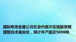 国际电池金属公司在业内首次实现新型锂提取技术商业化，预计年产能近5000吨