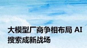 大模型厂商争相布局 AI搜索成新战场