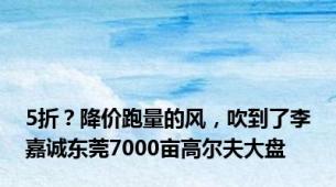 5折？降价跑量的风，吹到了李嘉诚东莞7000亩高尔夫大盘