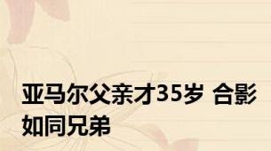 亚马尔父亲才35岁 合影如同兄弟