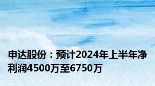 申达股份：预计2024年上半年净利润4500万至6750万