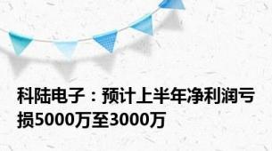 科陆电子：预计上半年净利润亏损5000万至3000万