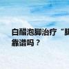 白醋泡脚治疗“脚气”靠谱吗？