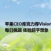 苹果CEO库克力荐Vision Pro：每日佩戴 体验超乎想象