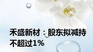 禾盛新材：股东拟减持不超过1%