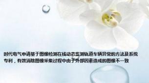 时代电气申请基于图像检测在线动态监测轨道车辆异常的方法及系统专利，有效消除图像采集过程中由于外部因素造成的图像不一致