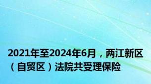 2021年至2024年6月，两江新区（自贸区）法院共受理保险