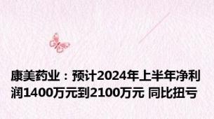 康美药业：预计2024年上半年净利润1400万元到2100万元 同比扭亏