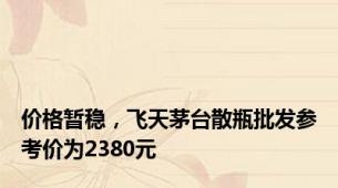 价格暂稳，飞天茅台散瓶批发参考价为2380元