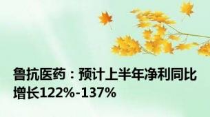 鲁抗医药：预计上半年净利同比增长122%-137%