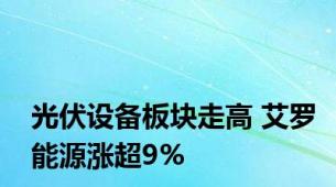 光伏设备板块走高 艾罗能源涨超9%