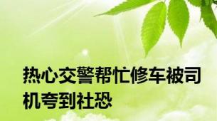 热心交警帮忙修车被司机夸到社恐