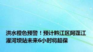 洪水橙色预警！预计黔江区阿蓬江濯河坝站未来6小时将超保