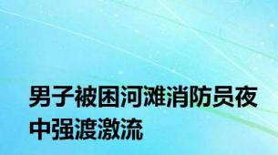 男子被困河滩消防员夜中强渡激流