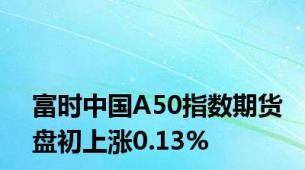 富时中国A50指数期货盘初上涨0.13%