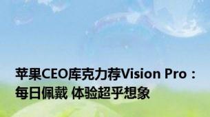 苹果CEO库克力荐Vision Pro：每日佩戴 体验超乎想象