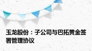 玉龙股份：子公司与巴拓黄金签署管理协议