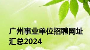 广州事业单位招聘网址汇总2024