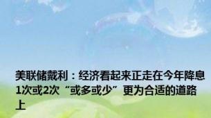 美联储戴利：经济看起来正走在今年降息1次或2次“或多或少”更为合适的道路上