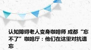 认知障碍老人变身咖啡师 成都“忘不了”咖啡厅：他们在这里对抗遗忘