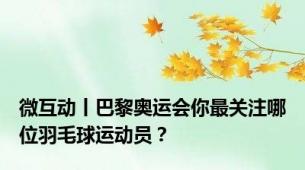 微互动丨巴黎奥运会你最关注哪位羽毛球运动员？