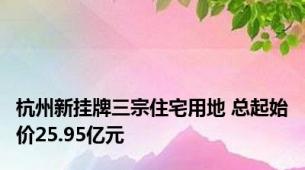 杭州新挂牌三宗住宅用地 总起始价25.95亿元