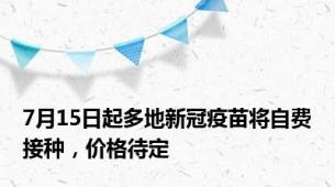 7月15日起多地新冠疫苗将自费接种，价格待定