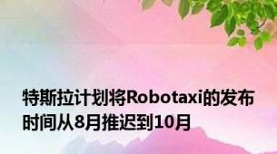 特斯拉计划将Robotaxi的发布时间从8月推迟到10月