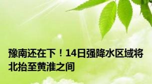 豫南还在下！14日强降水区域将北抬至黄淮之间