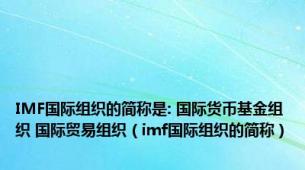 IMF国际组织的简称是: 国际货币基金组织 国际贸易组织（imf国际组织的简称）