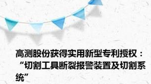 高测股份获得实用新型专利授权：“切割工具断裂报警装置及切割系统”