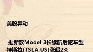 美股异动 | 推新款Model 3长续航后驱车型 特斯拉(TSLA.US)涨超2%