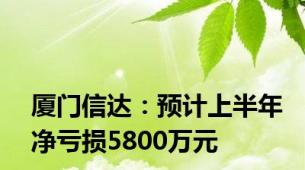 厦门信达：预计上半年净亏损5800万元