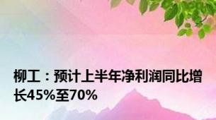 柳工：预计上半年净利润同比增长45%至70%