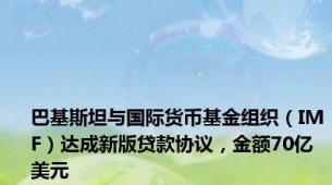 巴基斯坦与国际货币基金组织（IMF）达成新版贷款协议，金额70亿美元