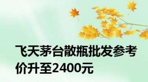 飞天茅台散瓶批发参考价升至2400元