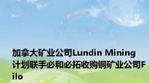 加拿大矿业公司Lundin Mining 计划联手必和必拓收购铜矿业公司Filo